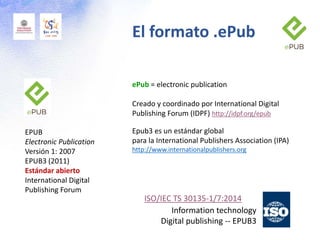 El formato .ePub
EPUB
Electronic Publication
Versión 1: 2007
EPUB3 (2011)
Estándar abierto
International Digital
Publishing Forum
ePub = electronic publication
Creado y coordinado por International Digital
Publishing Forum (IDPF) http://idpf.org/epub
Epub3 es un estándar global
para la International Publishers Association (IPA)
http://www.internationalpublishers.org
ISO/IEC TS 30135-1/7:2014
Information technology
Digital publishing -- EPUB3
 