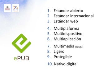 1. Estándar abierto
2. Estándar internacional
3. Estándar web
4. Multiplaforma
5. Multidispositivo
6. Multiaplicación
7. Multimedia (epub3)
8. Ligero
9. Protegible
10. Nativo digital
 