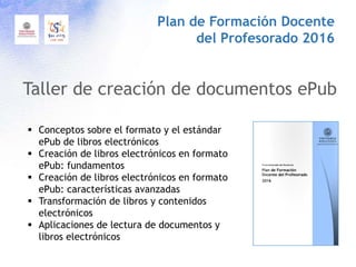 Taller de creación de documentos ePub
Plan de Formación Docente
del Profesorado 2016
 Conceptos sobre el formato y el estándar
ePub de libros electrónicos
 Creación de libros electrónicos en formato
ePub: fundamentos
 Creación de libros electrónicos en formato
ePub: características avanzadas
 Transformación de libros y contenidos
electrónicos
 Aplicaciones de lectura de documentos y
libros electrónicos
 