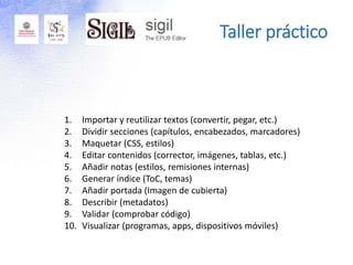 Taller práctico
1. Importar y reutilizar textos (convertir, pegar, etc.)
2. Dividir secciones (capítulos, encabezados, marcadores)
3. Maquetar (CSS, estilos)
4. Editar contenidos (corrector, imágenes, tablas, etc.)
5. Añadir notas (estilos, remisiones internas)
6. Generar índice (ToC, temas)
7. Añadir portada (Imagen de cubierta)
8. Describir (metadatos)
9. Validar (comprobar código)
10. Visualizar (programas, apps, dispositivos móviles)
 