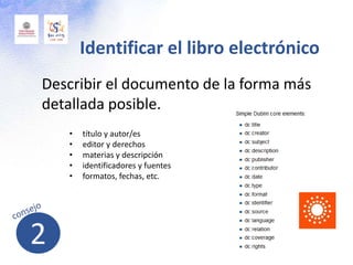 Describir el documento de la forma más
detallada posible.
Identificar el libro electrónico
• título y autor/es
• editor y derechos
• materias y descripción
• identificadores y fuentes
• formatos, fechas, etc.
2
 