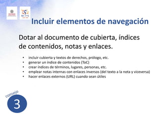 Dotar al documento de cubierta, índices
de contenidos, notas y enlaces.
Incluir elementos de navegación
• incluir cubierta y textos de derechos, prólogo, etc.
• generar un índice de contenidos (ToC)
• crear índices de términos, lugares, personas, etc.
• emplear notas internas con enlaces inversos (del texto a la nota y viceversa)
• hacer enlaces externos (URL) cuando sean útiles
3
 