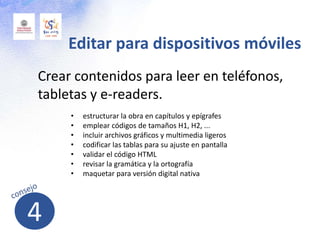 Crear contenidos para leer en teléfonos,
tabletas y e-readers.
Editar para dispositivos móviles
• estructurar la obra en capítulos y epígrafes
• emplear códigos de tamaños H1, H2, ...
• incluir archivos gráficos y multimedia ligeros
• codificar las tablas para su ajuste en pantalla
• validar el código HTML
• revisar la gramática y la ortografía
• maquetar para versión digital nativa
4
 