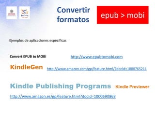Convert EPUB to MOBI http://www.epubtomobi.com
Ejemplos de aplicaciones específicas
http://www.amazon.com/gp/feature.html/?docId=1000765211
http://www.amazon.es/gp/feature.html?docId=1000590863
Convertir
formatos
epub > mobi
 