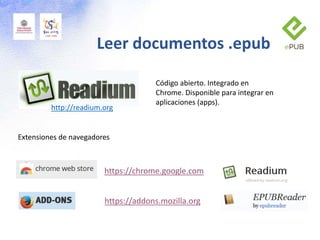 Leer documentos .epub
http://readium.org
Extensiones de navegadores
https://chrome.google.com
https://addons.mozilla.org
Código abierto. Integrado en
Chrome. Disponible para integrar en
aplicaciones (apps).
 