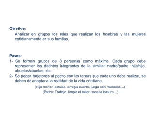 Objetivo:
  Analizar en grupos los roles que realizan los hombres y las mujeres
  cotidianamente en sus familias.



Pasos:
1- Se forman grupos de 8 personas como máximo. Cada grupo debe
   representar los distintos integrantes de la familia: madre/padre, hija/hijo,
   abuelos/abuelas, etc.
2- Se pegan tarjetones al pecho con las tareas que cada uno debe realizar, se
   deben de adaptar a la realidad de la vida cotidiana.
              (Hija menor: estudia, arregla cuarto, juega con muñecas…)
                    (Padre: Trabajo, limpia el taller, saca la basura…)
 