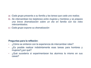 a.- Cada grupo presenta a su familia y las tareas que cada uno realiza.
b.- Se intercambian los tarjetones entre mujeres y hombres y se prepara
    una breve dramatización sobre un día en familia con los roles
    intercambiados.
c.- Cada grupo expone su dramatización




Preguntas para la reflexión:
- ¿Cómo se sintieron con la experiencia de intercambiar roles?
- ¿Es posible realizar indistintamente esas tareas para hombres y
   mujeres?¿por qué?
- ¿Qué sucedería si experimentaran los alumnos lo mismo en sus
   casas?
 