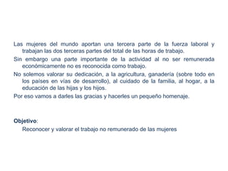 Las mujeres del mundo aportan una tercera parte de la fuerza laboral y
   trabajan las dos terceras partes del total de las horas de trabajo.
Sin embargo una parte importante de la actividad al no ser remunerada
   económicamente no es reconocida como trabajo.
No solemos valorar su dedicación, a la agricultura, ganadería (sobre todo en
   los países en vías de desarrollo), al cuidado de la familia, al hogar, a la
   educación de las hijas y los hijos.
Por eso vamos a darles las gracias y hacerles un pequeño homenaje.



Objetivo:
  Reconocer y valorar el trabajo no remunerado de las mujeres
 