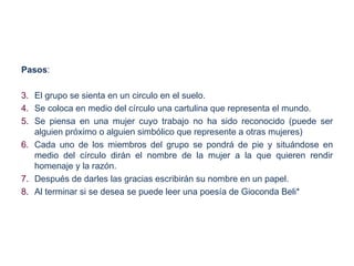 Pasos:

3. El grupo se sienta en un circulo en el suelo.
4. Se coloca en medio del círculo una cartulina que representa el mundo.
5. Se piensa en una mujer cuyo trabajo no ha sido reconocido (puede ser
   alguien próximo o alguien simbólico que represente a otras mujeres)
6. Cada uno de los miembros del grupo se pondrá de pie y situándose en
   medio del círculo dirán el nombre de la mujer a la que quieren rendir
   homenaje y la razón.
7. Después de darles las gracias escribirán su nombre en un papel.
8. Al terminar si se desea se puede leer una poesía de Gioconda Beli*
 
