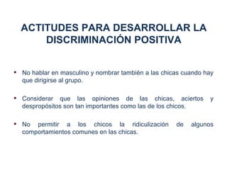 ACTITUDES PARA DESARROLLAR LA
      DISCRIMINACIÓN POSITIVA


 No hablar en masculino y nombrar también a las chicas cuando hay
  que dirigirse al grupo.

 Considerar que las opiniones de las chicas, aciertos          y
  despropósitos son tan importantes como las de los chicos.

 No permitir a los chicos la ridiculización         de   algunos
  comportamientos comunes en las chicas.
 
