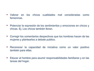  Valorar en    los   chicos   cualidades   mal consideradas   como
  femeninas.

 Potenciar la expresión de los sentimientos y emociones en chicos y
  chicas. Ej. Los chicos también lloran.

 Corregir los comentarios despectivos que los hombres hacen de las
  mujeres y plantearlos a debate publico.

 Reconocer la capacidad de iniciativa como un valor positivo
  también para ellas.

 Educar al hombre para asumir responsabilidades familiares y en las
  tareas del hogar.
 