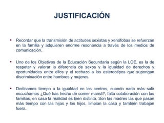 JUSTIFICACIÓN


   Recordar que la transmisión de actitudes sexistas y xenófobas se refuerzan
    en la familia y adquieren enorme resonancia a través de los medios de
    comunicación.

   Uno de los Objetivos de la Educación Secundaria según la LOE, es la de
    respetar y valorar la diferencia de sexos y la igualdad de derechos y
    oportunidades entre ellos y el rechazo a los estereotipos que supongan
    discriminación entre hombres y mujeres.

   Dedicamos tiempo a la igualdad en los centros, cuando nada más salir
    escuchamos ¿Qué has hecho de comer mamá?, falta colaboración con las
    familias, en casa la realidad es bien distinta. Son las madres las que pasan
    más tiempo con las hijas y los hijos, limpian la casa y también trabajan
    fuera.
 