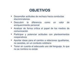 OBJETIVOS
 Desarrollar actitudes de rechazo hacia conductas
  discriminatorias
 Descubrir la diferencia como un valor de
  enriquecimiento personal
 Analizar de forma crítica el papel de los medios de
  comunicación
 Participar y potenciar actitudes con planteamientos
  cooperativos
 Aportar ideas para el cambio a relaciones igualitarias,
  no sexistas, en un contexto cotidiano
 Tener en cuenta el adecuado uso del lenguaje, lo que
  no se nombra no existe
 