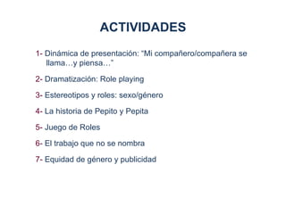 ACTIVIDADES
1- Dinámica de presentación: “Mi compañero/compañera se
   llama…y piensa…”

2- Dramatización: Role playing

3- Estereotipos y roles: sexo/género

4- La historia de Pepito y Pepita

5- Juego de Roles

6- El trabajo que no se nombra

7- Equidad de género y publicidad
 