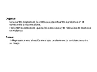 Objetivo:
  Detectar las situaciones de violencia e identificar las agresiones en el
  contexto de la vida cotidiana.
  Fomentar las relaciones igualitarias entre sexos y la resolución de conflictos
  sin violencia.

Pasos:
   1- Representar una situación en el que un chico ejerza la violencia contra
   su pareja.
 