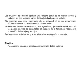 Las mujeres del mundo aportan una tercera parte de la fuerza laboral y
   trabajan las dos terceras partes del total de las horas de trabajo.
Sin embargo una parte importante de la actividad al no ser remunerada
   económicamente no es reconocida como trabajo.
No solemos valorar su dedicación, a la agricultura, ganadería (sobre todo en
   los países en vías de desarrollo), al cuidado de la familia, al hogar, a la
   educación de las hijas y los hijos.
Por eso vamos a darles las gracias y hacerles un pequeño homenaje.



Objetivo:
  Reconocer y valorar el trabajo no remunerado de las mujeres
 