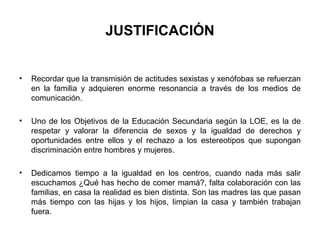 JUSTIFICACIÓN


•   Recordar que la transmisión de actitudes sexistas y xenófobas se refuerzan
    en la familia y adquieren enorme resonancia a través de los medios de
    comunicación.

•   Uno de los Objetivos de la Educación Secundaria según la LOE, es la de
    respetar y valorar la diferencia de sexos y la igualdad de derechos y
    oportunidades entre ellos y el rechazo a los estereotipos que supongan
    discriminación entre hombres y mujeres.

•   Dedicamos tiempo a la igualdad en los centros, cuando nada más salir
    escuchamos ¿Qué has hecho de comer mamá?, falta colaboración con las
    familias, en casa la realidad es bien distinta. Son las madres las que pasan
    más tiempo con las hijas y los hijos, limpian la casa y también trabajan
    fuera.
 