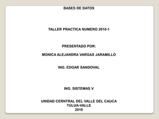 BASES DE DATOS TALLER PRACTICA NUMERO 2010-1 PRESENTADO POR: MONICA ALEJANDRA VARGAS JARAMILLO ING. EDGAR SANDOVAL ING. SISTEMAS V UNIDAD CERNTRAL DEL VALLE DEL CAUCA TULUA-VALLE 2010 