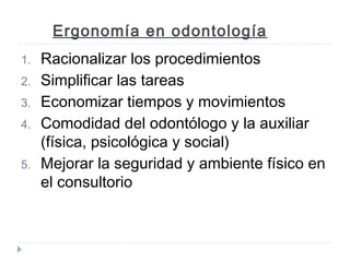 Ergonomía en odontología
1.
2.
3.
4.
5.

Racionalizar los procedimientos
Simplificar las tareas
Economizar tiempos y movimientos
Comodidad del odontólogo y la auxiliar
(física, psicológica y social)
Mejorar la seguridad y ambiente físico en
el consultorio

 