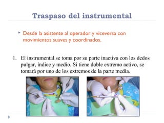 Traspaso del instrumental


Desde la asistente al operador y viceversa con
movimientos suaves y coordinados.

1. El instrumental se toma por su parte inactiva con los dedos
pulgar, índice y medio. Si tiene doble extremo activo, se
tomará por uno de los extremos de la parte media.

 