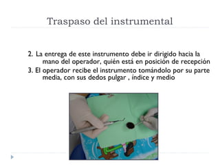 Traspaso del instrumental
2. La entrega de este instrumento debe ir dirigido hacia la
mano del operador, quién está en posición de recepción
3. El operador recibe el instrumento tomándolo por su parte
media, con sus dedos pulgar , índice y medio

 