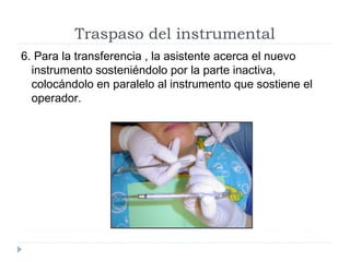 Traspaso del instrumental
6. Para la transferencia , la asistente acerca el nuevo
instrumento sosteniéndolo por la parte inactiva,
colocándolo en paralelo al instrumento que sostiene el
operador.

 