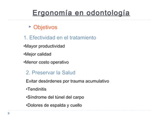 Ergonomía en odontología


Objetivos

1. Efectividad en el tratamiento
•Mayor productividad
•Mejor calidad
•Menor costo operativo

2. Preservar la Salud
Evitar desórdenes por trauma acumulativo
•Tendinitis
•Síndrome del túnel del carpo
•Dolores de espalda y cuello

 