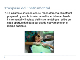 Traspaso del instrumental
8.

La asistente sostiene con su mano derecha el material
preparado y con la izquierda realiza el intercambio de
instrumental y limpieza del instrumental que recibe en
cada oportunidad para ser usado nuevamente en el
mismo paciente.

 