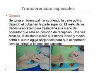 Transferencias especiales


Carpule
Se toma en forma palmar cubriendo la parte activa,
dejando el pulgar en la parte superior. El resto de los
dedos la abrazan para trasladarla a la mano del
operador que está en posición de recepción. Una vez
recibida, la asistente cierra sus dedos índice y medio
sobre el cubre aguja aflojándole para que el operador
lleve la jeringa a la boca del paciente

 