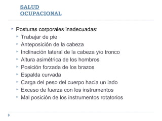 SALUD
OCUPACIONAL


Posturas corporales inadecuadas:
 Trabajar de pie
 Anteposición de la cabeza
 Inclinación lateral de la cabeza y/o tronco
 Altura asimétrica de los hombros
 Posición forzada de los brazos
 Espalda curvada
 Carga del peso del cuerpo hacia un lado
 Exceso de fuerza con los instrumentos
 Mal posición de los instrumentos rotatorios

 