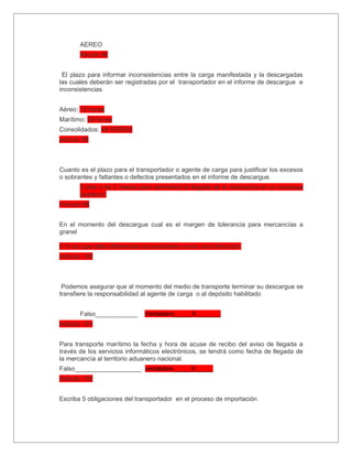 AEREO
       Aticulo 96


 El plazo para informar inconsistencias entre la carga manifestada y la descargadas
las cuales deberán ser registradas por el transportador en el informe de descargue e
inconsistencias


Aéreo: 12 horas
Marítimo: 24 horas
Consolidados: 48 HORAS
articulo 98



Cuanto es el plazo para el transportador o agente de carga para justificar los excesos
o sobrantes y faltantes o defectos presentados en el informe de descargue.
       5 dias o de 2 meses para demostrar la llegada de la mercancía en un emarque
       posterior.
Articulo 99


En el momento del descargue cual es el margen de tolerancia para mercancías a
granel

5 % sin que tales diferencias se consideren como una infracción.
Articulo 100



 Podemos asegurar que al momento del medio de transporte terminar su descargue se
transfiere la responsabilidad al agente de carga o al depósito habilitado


       Falso____________      Verdadero_____X_______
Articulo 101


Para transporte marítimo la fecha y hora de acuse de recibo del aviso de llegada a
través de los servicios informáticos electrónicos, se tendrá como fecha de llegada de
la mercancía al territorio aduanero nacional.
Falso___________________ verdadero_____X_____
Articulo 102


Escriba 5 obligaciones del transportador en el proceso de importación
 