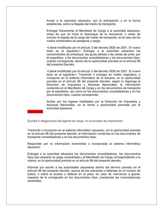 Avisar a la autoridad aduanera, con la anticipación y en la forma
               establecida, sobre la llegada del medio de transporte;

               Entregar físicamente el Manifestó de Carga a la autoridad aduanera,
               antes de que se inicie el descargue de la mercancía, o antes de
               concluir la bajada de la carga del medio de transporte, en el caso de los
               vuelos combinados de pasajeros y carga;

               <Literal modificado por el artículo 3 del decreto 2628 de 2001. El nuevo
               texto es el siguiente:> Entregar a la autoridad aduanera los
               conocimientos de embarque, las guías aéreas o las cartas de porte, por
               él expedidos, y los documentos consolidadores y los documentos hijos,
               cuando corresponda, dentro de la oportunidad prevista en el artículo 96
               del presente Decreto;

               <Literal modificado por el artículo 3 del decreto 2628 de 2001. El nuevo
               texto es el siguiente:> Transmitir o entregar en medio magnético, o
               incorporar en el sistema informático de la Aduana, en la oportunidad
               prevista en el artículo 96 del presente Decreto, según lo disponga la
               Dirección de Impuestos y Aduanas Nacionales, la información
               contenida en el Manifiesto de Carga y en los documentos de transporte
               por él expedidos, así como en los documentos consolidadores y en los
               documentos hijos, cuando corresponda;

               Arribar por los lugares habilitados por la Dirección de Impuestos y
               Aduanas Nacionales, en la forma y oportunidad previstas por la
               autoridad aduanera
Articulo 104


Escriba 5 obligaciones del agente de carga en el proceso de importación


Transmitir o incorporar en el sistema informático aduanero, en la oportunidad prevista
en el artículo 96 del presente decreto, la información contenida en los documentos de
transporte consolidadores y en los documentos hijos;

Responder por la información transmitida o incorporada al sistema informático
aduanero;

Entregar a la autoridad aduanera los documentos consolidadores, los documentos
hijos que amparan la carga consolidada y el Manifiesto de Carga correspondiente a la
misma, en la oportunidad prevista en el artículo 96 del presente decreto;

Informar por escrito a las autoridades aduaneras dentro del término previsto en el
artículo 98 del presente decreto, acerca de los sobrantes o faltantes en el número de
bultos, o sobre el exceso o defecto en el peso, en caso de mercancía a granel,
respecto de lo consignado en los documentos hijos, precisando las inconsistencias
advertidas;
 