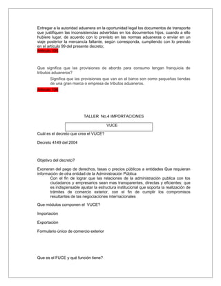Entregar a la autoridad aduanera en la oportunidad legal los documentos de transporte
que justifiquen las inconsistencias advertidas en los documentos hijos, cuando a ello
hubiere lugar, de acuerdo con lo previsto en las normas aduaneras o enviar en un
viaje posterior la mercancía faltante, según corresponda, cumpliendo con lo previsto
en el artículo 99 del presente decreto;
Articulo 105



Que significa que las provisiones de abordo para consumo tengan franquicia de
tributos aduaneros?
       Significa que las provisiones que van en el barco son como pequeñas tiendas
       de una gran marca o empresa de tributos aduaneros.
Articulo 106




                           TALLER No.4 IMPORTACIONES

                                        VUCE

Cuál es el decreto que crea el VUCE?

Decreto 4149 del 2004



Objetivo del decreto?

Exoneran del pago de derechos, tasas o precios públicos a entidades Que requieran
información de otra entidad de la Administración Pública
       Con el fin de lograr que las relaciones de la administración publica con los
       ciudadanos y empresarios sean mas transparentes, directas y eficientes; que
       es indispensable ajustar la estructura institucional que soporta la realización de
       trámites de comercio exterior, con el fin de cumplir los compromisos
       resultantes de las negociaciones internacionales

Que módulos componen el VUCE?

Importación

Exportación

Formulario único de comercio exterior




Que es el FUCE y qué función tiene?
 
