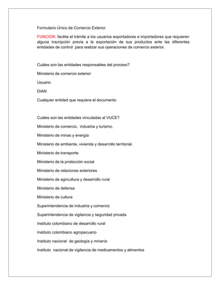 Formulario Único de Comercio Exterior

FUNCION: facilita el trámite a los usuarios exportadores e importadores que requieren
alguna inscripción previa a la exportación de sus productos ante las diferentes
entidades de control para realizar sus operaciones de comercio exterior.



Cuáles son las entidades responsables del proceso?

Ministerio de comercio exterior

Usuario

DIAN

Cualquier entidad que requiera el documento



Cuáles son las entidades vinculadas al VUCE?

Ministerio de comercio, industria y turismo.

Ministerio de minas y energía

Ministerio de ambiente, vivienda y desarrollo territorial.

Ministerio de transporte

Ministerio de la protección social

Ministerio de relaciones exteriores

Ministerio de agricultura y desarrollo rural

Ministerio de defensa

Ministerio de cultura

Superintendencia de industria y comercio

Superintendencia de vigilancia y seguridad privada

Instituto colombiano de desarrollo rural

Instituto colombiano agropecuario

Instituto nacional de geología y minería

Instituto nacional de vigilancia de medicamentos y alimentos
 