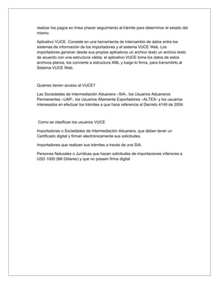 realizar los pagos en línea yhacer seguimiento al trámite para determinar el estado del
mismo.

Aplicativo VUCE. Consiste en una herramienta de intercambio de datos entre los
sistemas de información de los importadores y el sistema VUCE Web. Los
importadores generan desde sus propios aplicativos un archivo texto un archivo texto
de acuerdo con una estructura válida; el aplicativo VUCE toma los datos de estos
archivos planos, los convierte a estructura XML y luego lo firma, para transmitirlo al
Sistema VUCE Web.



Quienes tienen acceso al VUCE?

Las Sociedades de Intermediación Aduanera –SIA-, los Usuarios Aduaneros
Permanentes –UAP-, los Usuarios Altamente Exportadores –ALTEX- y los usuarios
interesados en efectuar los trámites a que hace referencia el Decreto 4149 de 2004.



Como se clasifican los usuarios VUCE

Importadores o Sociedades de Intermediación Aduanera, que deben tener un
Certificado digital y firman electrónicamente sus solicitudes.

Importadores que realizan sus trámites a través de una SIA.

Personas Naturales o Jurídicas que hacen solicitudes de importaciones inferiores a
USD 1000 (Mil Dólares) y que no poseen firma digital
 