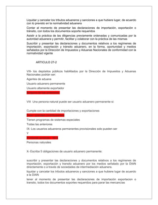 Liquidar y cancelar los tributos aduaneros y sanciones a que hubiere lugar, de acuerdo
con lo previsto en la normatividad aduanera
Contar al momento de presentar las declaraciones de importación, exportación o
tránsito, con todos los documentos soporte requeridos
Asistir a la práctica de las diligencias previamente ordenadas y comunicadas por la
autoridad aduanera y permitir, facilitar y colaborar con la práctica de las mismas
Suscribir y presentar las declaraciones y documentos relativos a los regímenes de
importación, exportación y tránsito aduanero, en la forma, oportunidad y medios
señalados por la Dirección de Impuestos y Aduanas Nacionales de conformidad con la
normatividad vigente


       ARTICULO 27-2


VIIl- los depósitos públicos habilitados por la Dirección de Impuestos y Aduanas
Nacionales podrán ser:
Agentes de aduana
Usuario aduanero permanente
Usuario altamente exportador
Ninguna de las anteriores.


VIII Una persona natural puede ser usuario aduanero permanente si:


Cumple con la cantidad de importaciones y exportaciones
Sean grandes contribuyentes
Tienen programas de sistemas especiales
Todas las anteriores
IX- Los usuarios aduaneros permanentes provisionales solo pueden ser
Y
Personas jurídicas 30-4
Personas naturales


X- Escriba 5 obligaciones de usuario aduanero permanente:


suscribir y presentar las declaraciones y documentos relativos a los regímenes de
importación, exportación y transito aduanero por los medios señalado por la DIAN
directamente o a través de sociedades de intermediación aduanera.
liquidar y cancelar los tributos aduaneros y sanciones a que hubiere lugar de acuerdo
a la DIAN
tener al momento de presentar las declaraciones de importación exportacion o
transito, todos los documentos soportes requeridos para parar las mercancías
 