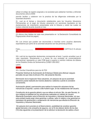 utilizar el código de registro asignado a la sociedad para adelantar tramites y refrendar
documentos ante la DIAN
permitir facilitar y colaborar con la practica de las diligencias ordenadas por la
autoridad aduanera
XI_ cual es el tiempo y documento establecidos para los Usuarios Aduaneros
Permanentes en el pago de tributos aduaneros y/o sanciones liquidados en las
declaraciones de importación presentadas ante la Aduana y sobre las cuales se
hubiere obtenido levante durante el mes
(5) días hábiles de cada mes presentados en la Declaración Consolidada de Pagos
(recibo oficial de pagos) ARTICULO
(5) últimos días hábiles de cada mes presentados en la Declaración Consolidada de
Pagos(recibo oficial de pagos)


XII- Los únicos que pueden ser reconocidas e inscritas como usuarios altamente
exportadores por parte de la autoridad aduanera son las personas jurídicas


Falso______________        Verdadero______________________ CAPITULO lll articulo
35


XIII- cuál de los siguientes declarantes corresponde al texto “cuando acrediten que el
valor exportado, directamente o a través de una sociedad de comercialización
internacional, representa un valor FOB igual o superior a veintiún millones de dólares
de los Estados Unidos de Norteamérica (US$21.000.000)”.
UAPS
ALTEX
XIV- Escriba 5 beneficios para los ALTEX
Presentar Solicitud de Autorización de Embarque Global para efectuar cargues
parciales de que trata el artículo 272o. del presente Decreto;

Eliminación de la inspección física aduanera, sin perjuicio de que la autoridad
aduanera pueda realizarla de manera aleatoria o selectiva cuando lo considere
conveniente;

Autorización global y permanente para realizar la inspección aduanera de las
mercancías a exportar, cuando a ella hubiere lugar, en las instalaciones del Usuario;

Constitución de la garantía global a que se refiere el artículo 38o. de este Decreto, la
que cobijará la totalidad de sus actuaciones realizadas en calidad de Usuario
Altamente Exportador ante la Dirección de Impuestos y Aduanas Nacionales, sin que
esta entidad pueda exigir otras garantías o pólizas, salvo lo relativo a las garantías en
reemplazo de aprehensión o enajenación de mercancías que efectúe la Dirección de
Impuestos y Aduanas Nacionales;

 Sin perjuicio de lo previsto en el literal anterior, posibilidad de constituir garantía
global bancaria o de compañía de seguros, con el fin de obtener dentro de los diez
(10) días siguientes a la presentación de la solicitud, la devolución de saldos a favor
 