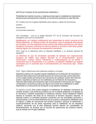 del IVA por concepto de las exportaciones realizadas y,

Posibilidad de importar insumos y materias primas bajo la modalidad de importación
temporal para procesamiento industrial, en los términos previstos en este Decreto.

XV- Cuales son los 3 lugares habilitados para ingreso y salida de mercancías:
puertos
aeropuertos
zona primaria aduanera


XVI_-Investigue, cual es el objeto Decisión 271 de la Comisión del Acuerdo de
Cartagena y por que es importante?
Establecerse, con carácter multinacional que compromete la acción conjunta de los
Países Miembros, un Sistema Andino de Carreteras, para el transporte internacional
por carretera, es muy importante ya que vincula a los países miembros por una red de
carreteras continuas e incentivan el comercio exterior y el turismo entre estos países,
además siguen con el proceso de desgravación arancelaria.
XVII- Cual es la diferencia entre un deposito habilitado y un almacén general de
depósito?
La diferencia es que los almacenes generales de deposito son organizaciones
auxiliares de crédito cuyo objetivo principal es el almacenamiento, guarda,
conservación, manejo, control, distribución y comercialización de los bienes o
mercancías que se encomiendan a su custodia y el deposito habilitado son lugares
autorizados por la autoridad para el almacenamiento de mercancías bajo control
aduanero


XVIII- Diga 5 diferencias entre depósitos públicos y privados
Depósitos públicos son aquellos lugares habilitados por la Dirección de Impuestos y
Aduanas Nacionales para el almacenamiento de mercancías bajo control aduanero,
en los cuales pueden permanecer las mercancías de cualquier usuario del comercio
exterior; depósitos privados son los habilitados por la Dirección de Impuestos y
Aduanas Nacionales para almacenar bajo control aduanero mercancías que vengan
consignadas a la persona jurídica que figura como titular de la habilitación y estén
destinadas en el documento de transporte a ese depósito habilitado.

El deposito privado Solo podrá otorgarse la habilitación de depósitos transitorios de
carácter privado, a las personas jurídicas que con la debida antelación a la llegada de
la mercancía, hubieren presentado la respectiva solicitud. Dicha habilitación deberá
tenerse al momento del arribo de la mercancía al territorio aduanero nacional; el
deposito publico La autoridad aduanera coordinará con las autoridades portuarias y
aeroportuarias y con los administradores de los puertos y aeropuertos habilitados para
el ingreso y salida de mercancías del territorio aduanero nacional, la destinación y
acondicionamiento de las áreas requeridas para la habilitación de los depósitos
públicos, previendo que el área destinada permita atender las necesidades de
almacenamiento, de acuerdo con el volumen de operaciones de comercio exterior,
que se realicen por el lugar habilitado.
 