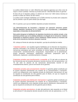La publica deberá tener un valor diferente para algunas agencias que otras unas de
mayor o menor cantidad mientras la privada será de 1.400.000.000 serán en general
El área útil por el depósito público no deberá ser menor de 1.000 metros mientras el
privado no debe ser inferior de 500 metros
La publica serán bodegas habilitadas por la DIAN mientras la privada será cualquiera
que se presida o que se quiera desde que sea legal


XIX- A quienes y por que se habilitan depósitos privados transitorios:

Las Administraciones de Impuestos y Aduanas con operación aduanera podrán
habilitar depósitos transitorios en su jurisdicción, por circunstancias y necesidades
especiales y temporales de almacenamiento.

Solo podrá otorgarse la habilitación de depósitos transitorios de carácter privado, a las
personas jurídicas que con la debida antelación a la llegada de la mercancía, hubieren
presentado la respectiva solicitud. Dicha habilitación deberá tenerse al momento del
arribo de la mercancía al territorio aduanero nacional.

XX- coloque al frente de cada tipo de depósito que tipo de actividad se realiza


1-depósitos públicos: son aquellos lugares habilitados por la dirección de impuestos y
aduanas nacionales a los puertos de servicios públicos, para el almacenamiento de
mercancías extranjeras que serán sometidas en dichos lugares, a los procesos de
conservación, acondicionamiento, manipulación, mejoramiento de la presentación,
acopio, empaque, reempaque, clasificación, marcación, preparación para la
distribución, reparación, acondicionamiento o limpieza.


2-depósitos privados para transformación o ensamble: el 1% del valor en aduana de
las mercancías que se proyecte almacenar durante el primer año de operaciones, o el
1% del valor en aduana de las mercancías almacenadas durante el año
inmediatamente anterior, para la renovación de la garantía.


3-depósitos privados para procesamiento industrial: la garantía global constituida por
el usuario aduanero permanente con ocasión de su reconocimiento e inscripción,
cubrirá sus obligaciones como depósito privado de distribución internacional, sin que
se requiera la constitución de otra garantía para el efecto, sin que se requiera la
constitución de otra garantía para el efecto.


4-depósitos privados para distribución internacional: la garantía global constituida por
el usuario aduanero permanente con ocasión de su reconocimiento e inscripción,
cubrirá sus obligaciones como deposito privado para la distribución internacional, sin
que se requiera la constitución de otra garantía para el efecto.


5-depósitos privados aeronáuticos: el valor del patrimonio neto requerido en el literal
a) del artículo 51 del presente decreto durante el primer año de operaciones, o el 1%
 