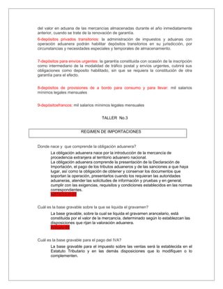 del valor en aduana de las mercancías almacenadas durante el año inmediatamente
anterior, cuando se trate de la renovación de garantía.
6-depósitos privados transitorios: la administración de impuestos y aduanas con
operación aduanera podrán habilitar depósitos transitorios en su jurisdicción, por
circunstancias y necesidades especiales y temporales de almacenamiento.


7-depósitos para envíos urgentes: la garantía constituida con ocasión de la inscripción
como intermediario de la modalidad de tráfico postal y envíos urgentes, cubrirá sus
obligaciones como deposito habilitado, sin que se requiera la constitución de otra
garantía para el efecto.


8-depósitos de provisiones de a bordo para consumo y para llevar: mil salarios
mínimos legales mensuales


9-depósitosfrancos: mil salarios mínimos legales mensuales


                                    TALLER No.3


                        REGIMEN DE IMPORTACIONES


Donde nace y que comprende la obligación aduanera?
       La obligación aduanera nace por la introducción de la mercancía de
       procedencia extranjera al territorio aduanero nacional.
       La obligación aduanera comprende la presentación de la Declaración de
       Importación, el pago de los tributos aduaneros y de las sanciones a que haya
       lugar, así como la obligación de obtener y conservar los documentos que
       soportan la operación, presentarlos cuando los requieran las autoridades
       aduaneras, atender las solicitudes de información y pruebas y en general,
       cumplir con las exigencias, requisitos y condiciones establecidos en las normas
       correspondientes.
       ARTICULO 87


Cuál es la base gravable sobre la que se liquida el gravamen?
       La base gravable, sobre la cual se liquida el gravamen arancelario, está
       constituida por el valor de la mercancía, determinado según lo establezcan las
       disposiciones que rijan la valoración aduanera.
       Articulo 88


Cuál es la base gravable para el pago del IVA?
       La base gravable para el impuesto sobre las ventas será la establecida en el
       Estatuto Tributario y en las demás disposiciones que lo modifiquen o lo
       complementen.
 