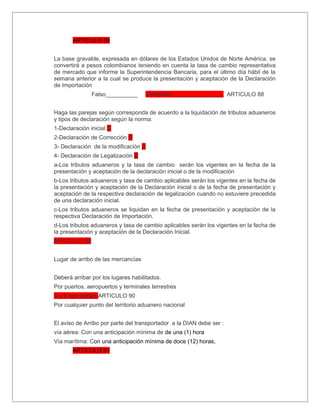 ARTICULO 88


La base gravable, expresada en dólares de los Estados Unidos de Norte América, se
convertirá a pesos colombianos teniendo en cuenta la tasa de cambio representativa
de mercado que informe la Superintendencia Bancaria, para el último día hábil de la
semana anterior a la cual se produce la presentación y aceptación de la Declaración
de Importación
               Falso__________      Verdadero________________ ARTICULO 88


Haga las parejas según corresponda de acuerdo a la liquidación de tributos aduaneros
y tipos de declaración según la norma:
1-Declaración inicial C
2-Declaración de Corrección D
3- Declaración de la modificación A
4- Declaración de Legalización B
a-Los tributos aduaneros y la tasa de cambio serán los vigentes en la fecha de la
presentación y aceptación de la declaración inicial o de la modificación
b-Los tributos aduaneros y tasa de cambio aplicables serán los vigentes en la fecha de
la presentación y aceptación de la Declaración inicial o de la fecha de presentación y
aceptación de la respectiva declaración de legalización cuando no estuviere precedida
de una declaración inicial.
c-Los tributos aduaneros se liquidan en la fecha de presentación y aceptación de la
respectiva Declaración de Importación.
d-Los tributos aduaneros y tasa de cambio aplicables serán los vigentes en la fecha de
la presentación y aceptación de la Declaración Inicial.
ARTICULO 89


Lugar de arribo de las mercancías


Deberá arribar por los lugares habilitados.
Por puertos, aeropuertos y terminales terrestres
A y b son ciertas ARTICULO 90
Por cualquier punto del territorio aduanero nacional


El aviso de Arribo por parte del transportador a la DIAN debe ser :
vía aérea: Con una anticipación mínima de de una (1) hora
Vía marítima: Con una anticipación mínima de doce (12) horas,
       ARTICULO 91
 