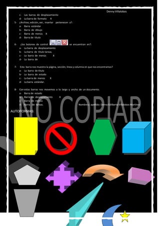 Denny Villalobos
    c- Las barras de desplazamiento
    d- La barra de formato X
 5- ¿Archivo, edición, ver, insertar pertenecen a?:
    a- Barra estándar
    b- Barra de dibujo
    c- Barra de menús X
    d- Barra de título

 6-    ¿los botones de control                    se encuentran en?:
      a- La barra de desplazamiento
      b- La barra de título tareas.
      c- La barra de menús          X
      d- La barra de

 7-    Esta barra nos muestra la página, sección, línea y columna en que nos encontramos?
      a- La barra de título
      b- La barra de estado
      c- La barra de menús        X
      d- La barra estándar.

 8- Con estas barras nos movemos a lo largo y ancho de un documento.
    a- Barra de estado
    b- Barra de desplazamiento      X
    c- Barra de menús
    d- Barra de tareas.                             Nombre y apellido: Denny Edilberto Villalobos Martínez

AUTOFORMAS:
 
