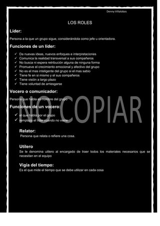 Denny Villalobos


                                           LOS ROLES
Líder:
Persona a la que un grupo sigue, considerándola como jefe u orientadora.

Funciones de un líder:
      Da nuevas ideas, nuevos enfoques e interpretaciones
      Comunica la realidad transversal a sus compañeros
      No busca ni espera retribución alguna de ninguna forma
      Promueve el crecimiento emocional y afectivo del grupo
      No es el mas inteligente del grupo si el mas sabio
      Tiene fe en si mismo y el sus compañeros
      Tiene visión a largo plazo
      Tiene voluntad de arriesgarse

Vocero o comunicador:
Persona que habla en nombre del grupo

Funciones de un vocero:
      el que habla por el grupo
      remplaza el líder cuando no viene


       Relator:
       Persona que relata o refiere una cosa.


       Utilero
       Se le denomina utilero al encargado de traer todos los materiales necesarios que se
       necesitan en el equipo

       Vigía del tiempo:
       Es el que mide el tiempo que se debe utilizar en cada cosa
 