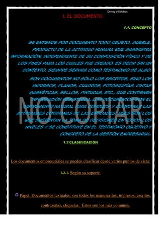 Denny Villalobos
                             1. EL DOCUMENTO

                                                                   1.1. CONCEPTO



         Se entiende por documento todo objeto, mueble,

            producto de la actividad humana que suministra

información, independiente de su composición física y de

   los fines para los cuales fue creado. Es decir sin un

      contexto, siempre servirá como testimonio de algo.

          Son documentos no sólo los escritos, sino los

            impresos, planos, cuadros, fotografías. Cintas

          magnéticas, sellos, pinturas, etc., que contienen

           información registrada. Los documentos son el

      instrumento natural para conducir y coordinar las

   actividades cotidianas de las entidades, pues son los

       que sustentan la toma de decisiones en todos los

        niveles y se constituye en el testimonio objetivo y

                           concreto de la gestión empresarial.

                             1.2 CLASIFICACIÓN




Los documentos empresariales se pueden clasificar desde varios puntos de vista:

                            1.2.1. Según su soporte.




     Papel. Documentos textuales: son todos los manuscritos, impresos, escritos,

                 contraseñas, etiquetas. Estos son los más comunes.
 