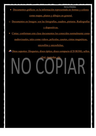 Denny Villalobos
   Documentos gráficos: es la información representada en formas y colores

                   como mapas, planos y dibujos en general.

o Documentos en Imagen: son las fotografías, cuadros, pinturas. Radiografías

                                 y diapositivas.

 Cintas: conforman esta clase documentos los conocidos normalmente como

     audiovisuales, tales como videos, películas, casetes, cintas magnéticas,

                            microfilm y microfichas.

  Otros soportes: Disquetes, disco óptico, disco compacto (CD ROM), sellos,

                               clisé, monedas, etc.
 