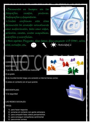 Denny Villalobos
 Documentos          en Imagen: son las
fotografías,          cuadros,            pinturas.
Radiografías y diapositivas.
 Cintas:         conforman          esta     clase
documentos los conocidos normalmente
como audiovisuales, tales como videos,
películas, casetes, cintas magnéticas,
microfilm y microfichas.
 Otros   soportes: Disquetes, disco óptico, disco compacto (CD ROM), sellos,
clisé, monedas, etc.                                              Actividad 2



PASEO POR MICROSOFT WORD :


CORREO ELECTRONICO

VENTAJAS:

1) es más rápido que el correo tradicional

2) es gratis

3) es mundial donde haiga una conexión a internet tienes correo

4) estas en contacto con el que quieres



DESVENTAJAS:

1) la seguridad



LAS REDES SOCIALES:

TIPOS:

   1)   para hacer negocios
   2)   ponerse en contacto con gente extranjera
   3)   para compartir fotos videos pensamientos
   4)   para conseguir compañeras sentimental
   5)   para enviar correos
 