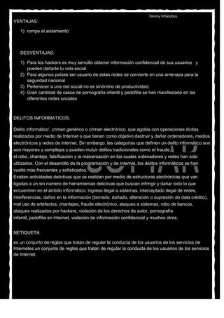 Denny Villalobos
VENTAJAS:

   1) rompe el aislamiento
   2) Permite el establecimiento de lazos y relaciones con personas que comparten los mismos
      intereses, preocupaciones y necesidades, que yo

   DESVENTAJAS:

   1) Para los hackers es muy sencillo obtener información confidencial de sus usuarios y
      pueden dañarte tu vida social.
   2) Para algunos países ser usuario de estas redes se convierte en una amenaza para la
      seguridad nacional
   3) Pertenecer a una red social no es sinónimo de productividad.
   4) Gran cantidad de casos de pornografía infantil y pedofilia se han manifestado en las
      diferentes redes sociales



DELITOS INFORMATICOS:

Delito informático', crimen genérico o crimen electrónico, que agobia con operaciones ilícitas
realizadas por medio de Internet o que tienen como objetivo destruir y dañar ordenadores, medios
electrónicos y redes de Internet. Sin embargo, las categorías que definen un delito informático son
aún mayores y complejas y pueden incluir delitos tradicionales como el fraude,
el robo, chantaje, falsificación y la malversación en los cuales ordenadores y redes han sido
utilizados. Con el desarrollo de la programación y de Internet, los delitos informáticos se han
vuelto más frecuentes y sofisticados.
Existen actividades delictivas que se realizan por medio de estructuras electrónicas que van
ligadas a un sin número de herramientas delictivas que buscan infringir y dañar todo lo que
encuentren en el ámbito informático: ingreso ilegal a sistemas, interceptado ilegal de redes,
interferencias, daños en la información (borrado, dañado, alteración o supresión de data crédito),
mal uso de artefactos, chantajes, fraude electrónico, ataques a sistemas, robo de bancos,
ataques realizados por hackers, violación de los derechos de autor, pornografía
infantil, pedofilia en Internet, violación de información confidencial y muchos otros.


NETIQUETA:

es un conjunto de reglas que tratan de regular la conducta de los usuarios de los servicios de
Internetes un conjunto de reglas que tratan de regular la conducta de los usuarios de los servicios
de Internet.
 