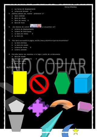 Denny Villalobos
    c- Las barras de desplazamiento
    d- La barra de formato X
 5- ¿Archivo, edición, ver, insertar pertenecen a?:
    a- Barra estándar
    b- Barra de dibujo
    c- Barra de menús X
    d- Barra de título

 6-    ¿los botones de control                    se encuentran en?:
      a- La barra de desplazamiento
      b- La barra de título tareas.
      c- La barra de menús          X
      d- La barra de

 7-    Esta barra nos muestra la página, sección, línea y columna en que nos encontramos?
      a- La barra de título
      b- La barra de estado
      c- La barra de menús        X
      d- La barra estándar.

 8- Con estas barras nos movemos a lo largo y ancho de un documento.
    a- Barra de estado
    b- Barra de desplazamiento      X
    c- Barra de menús
    d- Barra de tareas.                             Nombre y apellido: Denny Edilberto Villalobos Martínez

AUTOFORMAS:
 