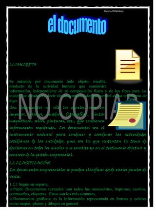 Denny Villalobos




1.1 CONCEPTO



Se entiende por documento todo objeto, mueble,
producto de la actividad humana que suministra
información, independiente de su composición física y de los fines para los
cuales fue creado. Es decir sin un contexto, siempre servirá como testimonio de
algo.
Son documentos no sólo los escritos, sino los
impresos, planos, cuadros, fotografías. Cintas
magnéticas, sellos, pinturas, etc., que contienen
información registrada. Los documentos son el
instrumento natural para conducir y coordinar las actividades
cotidianas de las entidades, pues son los que sustentan la toma de
decisiones en todos los niveles y se constituye en el testimonio objetivo y
concreto de la gestión empresarial.
1.2 CLASIFICACIÓN
Los documentos empresariales se pueden clasificar desde varios puntos de
vista:
1.2.1 Según su soporte.
 Papel. Documentos textuales: son todos los manuscritos, impresos, escritos,
contraseñas, etiquetas. Estos son los más comunes.
 Documentos gráficos: es la información representada en formas y colores
como mapas, planos y dibujos en general.
 