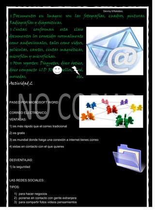 Denny Villalobos
 Documentos         en Imagen: son las fotografías, cuadros, pinturas.
Radiografías y diapositivas.
 Cintas:         conforman          esta    clase
documentos los conocidos normalmente
como audiovisuales, tales como videos,
películas, casetes, cintas magnéticas,
microfilm y microfichas.
 Otros   soportes: Disquetes, disco óptico,
disco compacto (CD ROM), sellos, clisé,
monedas,                                         etc.
Actividad 2



PASEO POR MICROSOFT WORD :


CORREO ELECTRONICO

VENTAJAS:

1) es más rápido que el correo tradicional

2) es gratis

3) es mundial donde haiga una conexión a internet tienes correo

4) estas en contacto con el que quieres



DESVENTAJAS:

1) la seguridad



LAS REDES SOCIALES:

TIPOS:

   1) para hacer negocios
   2) ponerse en contacto con gente extranjera
   3) para compartir fotos videos pensamientos
 